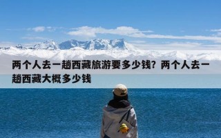 两个人去一趟西藏旅游要多少钱？两个人去一趟西藏大概多少钱