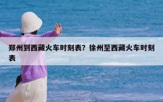 郑州到西藏火车时刻表？徐州至西藏火车时刻表