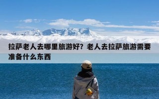 拉萨老人去哪里旅游好？老人去拉萨旅游需要准备什么东西