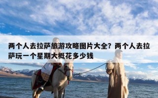 两个人去拉萨旅游攻略图片大全？两个人去拉萨玩一个星期大概花多少钱