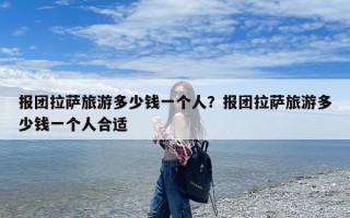 报团拉萨旅游多少钱一个人？报团拉萨旅游多少钱一个人合适