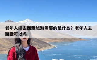 老年人能去西藏旅游需要的是什么？老年人去西藏可以吗