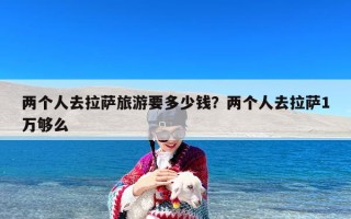 两个人去拉萨旅游要多少钱？两个人去拉萨1万够么