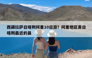 西藏拉萨日喀则阿里10日游？阿里地区离日喀则最近的县