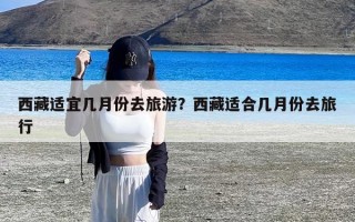 西藏适宜几月份去旅游？西藏适合几月份去旅行