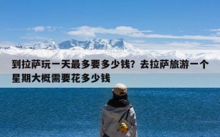 到拉萨玩一天最多要多少钱？去拉萨旅游一个星期大概需要花多少钱