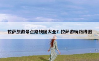 拉萨旅游景点路线图大全？拉萨游玩路线图