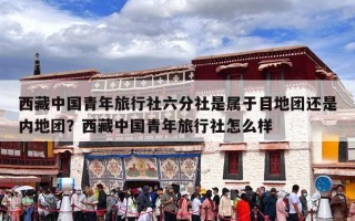 西藏中国青年旅行社六分社是属于目地团还是内地团？西藏中国青年旅行社怎么样