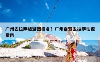 广州去拉萨旅游团报名？广州自驾去拉萨往返费用