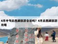 4月中旬去西藏旅游合适吗？4月去西藏旅游攻略
