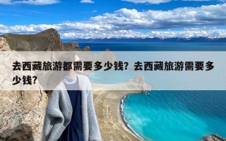 去西藏旅游都需要多少钱？去西藏旅游需要多少钱?