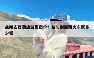 益阳去西藏旅游报团价？益阳到西藏火车票多少钱