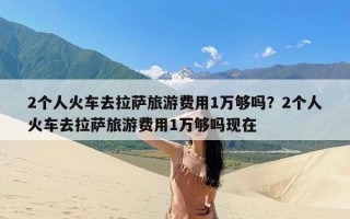 2个人火车去拉萨旅游费用1万够吗？2个人火车去拉萨旅游费用1万够吗现在