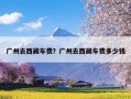 广州去西藏车费？广州去西藏车费多少钱