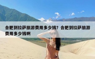 合肥到拉萨旅游费用多少钱？合肥到拉萨旅游费用多少钱啊