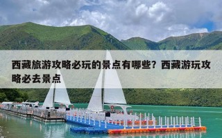 西藏旅游攻略必玩的景点有哪些？西藏游玩攻略必去景点