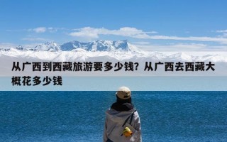 从广西到西藏旅游要多少钱？从广西去西藏大概花多少钱