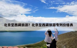 北京至西藏旅游？北京至西藏旅游专列价格表