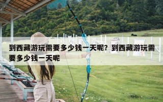 到西藏游玩需要多少钱一天呢？到西藏游玩需要多少钱一天呢