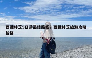 西藏林芝5日游最佳路线？西藏林芝旅游攻略价格
