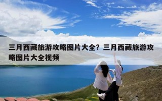 三月西藏旅游攻略图片大全？三月西藏旅游攻略图片大全视频