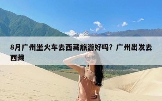 8月广州坐火车去西藏旅游好吗？广州出发去西藏