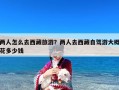 两人怎么去西藏旅游？两人去西藏自驾游大概花多少钱