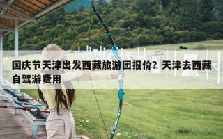 国庆节天津出发西藏旅游团报价？天津去西藏自驾游费用