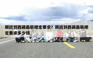 跟团到西藏最新规定要求？跟团到西藏最新规定要求多少钱