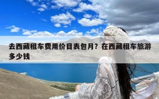 去西藏租车费用价目表包月？在西藏租车旅游多少钱