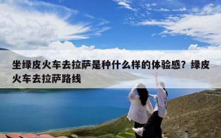 坐绿皮火车去拉萨是种什么样的体验感？绿皮火车去拉萨路线