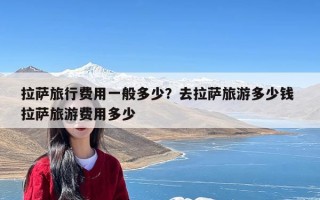 拉萨旅行费用一般多少？去拉萨旅游多少钱 拉萨旅游费用多少