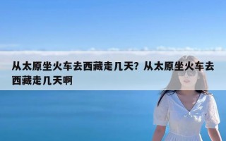 从太原坐火车去西藏走几天？从太原坐火车去西藏走几天啊