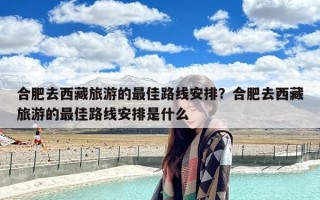合肥去西藏旅游的最佳路线安排？合肥去西藏旅游的最佳路线安排是什么