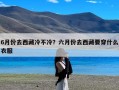 6月份去西藏冷不冷？六月份去西藏要穿什么衣服