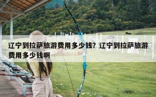 辽宁到拉萨旅游费用多少钱？辽宁到拉萨旅游费用多少钱啊