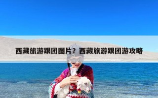 西藏旅游跟团图片？西藏旅游跟团游攻略
