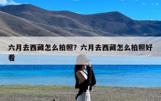六月去西藏怎么拍照？六月去西藏怎么拍照好看