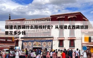 福建去西藏什么路线好走？从福建去西藏旅游要花多少钱