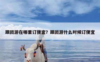 跟团游在哪里订便宜？跟团游什么时候订便宜