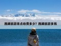 西藏旅游景点收费多少？西藏旅游多钱