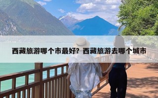 西藏旅游哪个市最好？西藏旅游去哪个城市