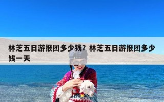 林芝五日游报团多少钱？林芝五日游报团多少钱一天