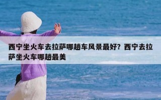 西宁坐火车去拉萨哪趟车风景最好？西宁去拉萨坐火车哪趟最美
