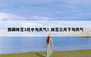 西藏林芝3月中旬天气？林芝三月下旬天气