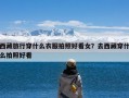 西藏旅行穿什么衣服拍照好看女？去西藏穿什么拍照好看