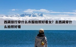 西藏旅行穿什么衣服拍照好看女？去西藏穿什么拍照好看