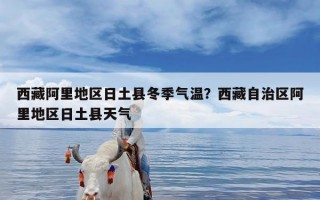 西藏阿里地区日土县冬季气温？西藏自治区阿里地区日土县天气