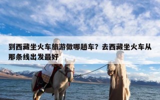 到西藏坐火车旅游做哪趟车？去西藏坐火车从那条线出发最好