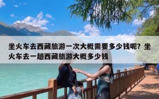 坐火车去西藏旅游一次大概需要多少钱呢？坐火车去一趟西藏旅游大概多少钱